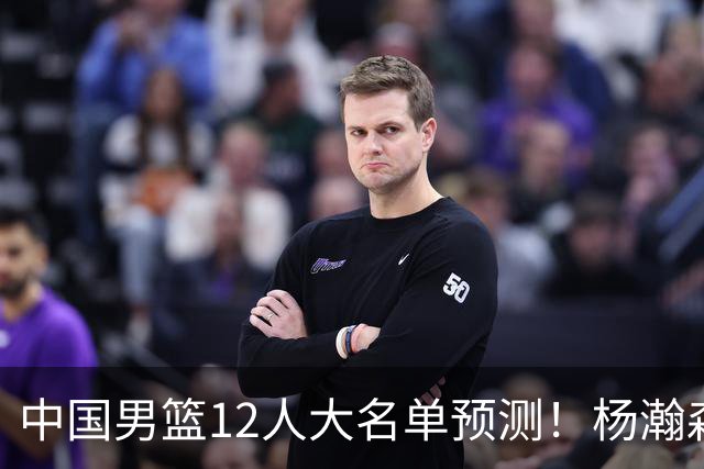 中国男篮12人大名单预测！杨瀚森领衔，王俊杰压阵，曾凡博恐遭淘汰，庞老六奇兵！