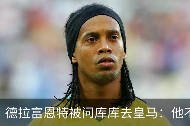 德拉富恩特被问库库去皇马：他不会因此分心 若他满意那我也一样